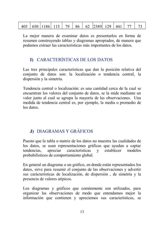 405 650 1186 115 79 86 62 2389 129 441 77 73
La mejor manera de examinar datos es presentarlos en forma de
resumen construyendo tablas y diagramas apropiados, de manera que
podamos extraer las características más importantes de los datos.
I) CARACTERÍSTICAS DE LOS DATOS
Las tres principales características que dan la posición relativa del
conjunto de datos son: la localización o tendencia central, la
dispersión y la simetría.
Tendencia central o localización: es una cantidad cerca de la cual se
encuentran los valores del conjunto de datos, se la mide mediante un
valor junto al cual se agrupa la mayoría de las observaciones. Una
medida de tendencia central es, por ejemplo, la media o promedio de
los datos.
J) DIAGRAMAS Y GRÁFICOS
Puesto que la tabla o matriz de los datos no muestra las cualidades de
los datos, se usan representaciones gráficas que ayudan a captar
tendencias, apreciar características y establecer modelos
probabilísticos de comportamiento global.
En general un diagrama o un gráfico, en donde están representados los
datos, sirve para resumir el conjunto de las observaciones y advertir
sus carácterísticas de localización, de dispersión , de simetría y la
presencia de valores atípicos.
Los diagramas y gráficos que comúnmente son utilizados, para
organizar las observaciones de modo que entendamos mejor la
información que contienen y apreciemos sus características, se
13
 