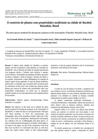Copyright© mai-jun 2015 do(s) autor(es). Publicado pela ESFA [on line] http://www.naturezaonline.com.br
Araújo IFS, Souza LFS, Guarçoni EAE, Firmo WCA (2015) Plantas medicinais comercializadas em
Bacacal, Maranhão. Natureza on line 13 (3): 111-116.
Submetido em: 18/06/2014 Revisado em: 04/11/2014 Aceito em: 20/04/2015
O comércio de plantas com propriedades medicinais na cidade de Bacabal,
Maranhão, Brasil
The plant species marketed for therapeutic purposes in the municipality of Bacabal. Maranhão State, Brazil
Ires Fernanda Martins de Araújo1,2 *
, Laércio Fernandes Souza1
, Elidio Armando Exposto Guarçoni2
e Wellyson da
Cunha Araújo Firmo1
1. Faculdade de Educação de Bacabal-FEBAC, Rua Doze de Outubro, 377 - Centro, Bacabal-MA, 65700-000. 2. Universidade Federal do
Maranhão-UFMA, Campus III – Bacabal,Avenida João Alberto, 700, Bacabal-MA, 65700-000.
*E-mail para correspondência: ires-fernanda@hotmail.com
Resumo O objetivo deste trabalho foi identificar as espécies
vegetais com fins terapêuticos comercializadas no município de
Bacabal-MA. Para a obtenção dos dados foi utilizado questionário
com perguntas abertas e fechadas, para conhecer a situação
socioeconômica e demográfica da população estudada; qual parte
da planta é utilizada, o modo de preparo, obtenção da espécie e
uso popular, relacionando a dados bibliográficos do emprego da
espécie vegetal. Foram registrados 31 tipos de plantas medicinais,
pertencentes a 22 famílias, que em grande parte não fazem parte
da constituição da flora local. Vale ressaltar que ainda há muitas
plantas que carecem de estudos mais aprofundados sobre suas
propriedades farmacológicas, de forma que as indicações
populares podem ser de suma importância como impulsionadoras
de tais estudos.
Palavras-chave: Espécies vegetais; Etnofarmacologia; Plantas
medicinais; Uso popular.
Abstract The objective of this study was to identify the plant
species marketed for therapeutic purposes in the municipality of
Bacabal-MA. To obtain the data we used questionnaire with open
and closed questions, to know the socioeconomic and
demographic status of the population studied; which part of the
plant is used, mode of preparation, obtaining kind and popular
use, relating to the use of bibliographic data plant species. 31
types of medicinal plants belonging to 22 families, which largely is
not native to the region, not part of the constitution of the local
flora were recorded. It is noteworthy that there are still many
plants that require further studies on their pharmacological
properties, so that the popular indications may be of paramount
importance as the driving of such studies.
Keywords: Plant species; Ethnopharmacology; Medicinal plants;
Popular use.
Introdução
O poder de cura das plantas vem desde o surgimento dos
seres humanos na terra. As primeiras civilizações perceberam que
algumas plantas tinham, em suas essências, princípios ativos que
passaram a ser utilizados no combate às doenças, revelando
empiricamente seu poder curativo (Badke et al. 2011).
As plantas consideradas medicinais beneficiaram, e
continuam beneficiando, a humanidade, embora não precisem de
testes clínicos como os fármacos sintéticos utilizados para
tratamento de enfermidades (Ferreira e Pinto 2010).
Segundo Erthur et al. (2011), nas últimas duas décadas
ocorreu um aumento no interesse por essas plantas e seus
respectivos produtos juntamente com um intenso crescimento do
mercado de plantas medicinais no Brasil. Os diversos fatores que
motivaram esse contexto, encontram-se as condições de pobreza e
a falta de acesso a medicamentos, associados à fácil obtenção e
tradição do uso de plantas com fins medicinais (Firmo et al.
2011).
Os estudos apontam que a sociedade tem a percepção de
que todo produto natural é seguro e desprovido de efeitos
 