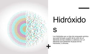 Hidróxido
s
Los hidróxidos son un tipo de compuesto químico
que está formado a partir de la unión de un
elemento de tipo metálico o catiónico con un
elemento que pertenece al grupo de los
hidróxidos, o aniones.
 