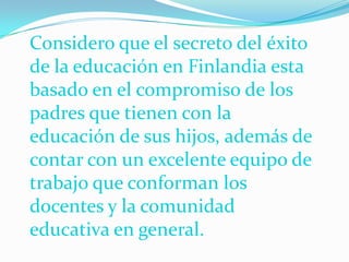 Considero que el secreto del éxito
de la educación en Finlandia esta
basado en el compromiso de los
padres que tienen con la
educación de sus hijos, además de
contar con un excelente equipo de
trabajo que conforman los
docentes y la comunidad
educativa en general.
 