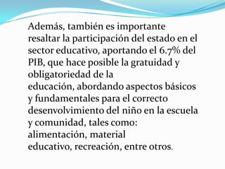 Además, también es importante
resaltar la participación del estado en el
sector educativo, aportando el 6.7% del
PIB, que hace posible la gratuidad y
obligatoriedad de la
educación, abordando aspectos básicos
y fundamentales para el correcto
desenvolvimiento del niño en la escuela
y comunidad, tales como:
alimentación, material
educativo, recreación, entre otros.
 