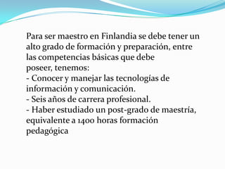 Para ser maestro en Finlandia se debe tener un
alto grado de formación y preparación, entre
las competencias básicas que debe
poseer, tenemos:
- Conocer y manejar las tecnologías de
información y comunicación.
- Seis años de carrera profesional.
- Haber estudiado un post-grado de maestría,
equivalente a 1400 horas formación
pedagógica
 