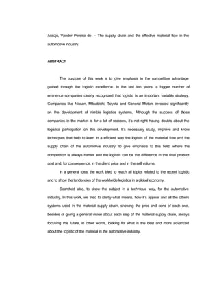 Araújo, Vander Pereira de – The supply chain and the effective material flow in the
automotive industry.
ABSTRACT
The purpose of this work is to give emphasis in the competitive advantage
gained through the logistic excellence. In the last ten years, a bigger number of
eminence companies clearly recognized that logistic is an important variable strategy.
Companies like Nissan, Mitsubishi, Toyota and General Motors invested significantly
on the development of nimble logistics systems. Although the success of those
companies in the market is for a lot of reasons, it’s not right having doubts about the
logistics participation on this development. It’s necessary study, improve and know
techniques that help to learn in a efficient way the logistic of the material flow and the
supply chain of the automotive industry; to give emphasis to this field, where the
competition is always harder and the logistic can be the difference in the final product
cost and, for consequence, in the client price and in the sell volume.
In a general idea, the work tried to reach all topics related to the recent logistic
and to show the tendencies of the worldwide logistics in a global economy.
Searched also, to show the subject in a technique way, for the automotive
industry. In this work, we tried to clarify what means, how it’s appear and all the others
systems used in the material supply chain, showing the pros and cons of each one,
besides of giving a general vision about each step of the material supply chain, always
focusing the future, in other words, looking for what is the best and more advanced
about the logistic of the material in the automotive industry.
 