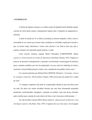 1 INTRODUÇÃO
A história da logística começou a se moldar a partir da Segunda Guerra Mundial, quando
exércitos de vários países usaram o planejamento logístico para o transporte de equipamentos e
alimentos.
A partir da década de 70, as linhas de produção já estavam atingindo o limite e havia a
necessidade de um sistema que escoasse toda a produção na velocidade exigida pelo mercado e
que, ao mesmo tempo, adicionasse o menor custo possível a ele. Pode-se dizer que, para a
empresa, entregar é tão importante quanto produzir e vender.
Como conceito moderno, segundo Martin Christopher (CHRISTOPHER, Martin.
Logística e Gerenciamento da Cadeia de Suprimentos.São Paulo: Pioneira, 1997), “logística é o
processo de gerenciar estrategicamente a aquisição, movimentação e armazenagem de materiais,
peças e produtos acabados, por meio da organização e de seus canais de marketing, de modo a
maximizar as lucratividades presente e futura, com o atendimento dos pedidos a baixo custo.”
Um conceito particular que Michael Porter (PORTER, Michael E., Estratégia: A busca
da vantagem competitiva. Rio de Janeiro: Campus, 1998), trouxe para este cenário foi a “cadeia
de valor”:
“A vantagem competitiva não pode ser compreendida olhando-se para uma firma como
um todo. Ela deriva das muitas atividades discretas que uma firma desempenha projetando,
produzindo, comercializando, entregando e apoiando seu produto. Cada uma dessas atividades
pode contribuir para a posição de custo relativo da firma e criar a base para a diferenciação…”
Na visão de Marco Aurélio (DIAS, Marco Aurélio P., Administração de Materiais: Uma
abordagem logística. São Paulo: Atlas, 1993) “a logística deve ser vista como o elo de ligação
 