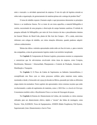entre o mercado e a atividade operacional da empresa. O raio de ação da logística estende-se
sobre toda a organização, do gerenciamento de matérias-primas até a entrega do produto final.”
O tema do trabalho exposto é bastante amplo e aqui procuramos demonstrar os princípios
básicos e as tendências futuras. Por se tratar de um tema específico, o material bibliográfico é
restrito, necessitando de uma pesquisa e observação de campo bastante cautelosa. O método de
pesquisa utilizado foi bibliográfico, por meio de livros técnicos da área e procedimentos internos
da General Motors do Brasil Ltda, planta de São José dos Campos - SP e, ainda, entrevistas
informais com colegas de trabalho, em várias situações diferentes, quando pudemos adquirir
valiosos conhecimentos.
Muitas das idéias e métodos apresentados ainda estão em fase de testes, e, para a maioria
das companhias, a área do gerenciamento logístico ainda é um território inexplorado
No Capítulo 2, Componentes do Sistema Logístico, procuramos mostrar os componentes
e caracterizar que há sub-sistemas envolvendo várias áreas da empresa, como Compras,
Recebimento, Manuseio / Almoxarifado, Planejamento e Controle de Produção, Armazéns de
Distribuição e Transporte.
No Capítulo 3, O Fluxo da Cadeia de Suprimentos na Indústria Automobilística, é
exemplificado este fluxo com os vários processos sofridos pelos materiais nesta cadeia,
mostrando-o desde o fornecedor até a peça já alocada na fábrica, passando por todas as diferentes
etapas dentro da montadora. Neste capítulo são apresentados vários sistemas recentes que estão
revolucionando a cadeia de suprimentos de materiais, como o Milk Run e a Janela de Entrega.
Comentamos também sobre o Recebimento Físico e as áreas de Estocagem de peças.
No Capítulo 4, Sistema de Abastecimento de Linhas, são mostrados os vários sistemas
utilizados para um abastecimento efetivo, rápido e “enxuto” das linhas de montagem, como
Pacotes / Kits, KANBAN, Troca de Equipamentos, ANDON (Rádio Freqüência), Pull System,
Supermercado (Auto Abastecimento) e Just in Time.
 