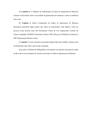 No Capítulo 5, A Tendência de Globalização da Cadeia de Suprimentos de Materiais,
comenta-se brevemente sobre a necessidade de globalização das empresas e sobre as tendências
deste tema.
No Capítulo 6, Outros Componentes da Cadeia de Suprimentos de Materiais,
procuramos generalizar alguns pontos que, direta ou indiretamente, estão ligados a todo este
processo acima descrito como Part Presentation, Pontos de Uso, Seqüenciado, Controle de
Críticos, Qualidade, QS-9000, Ferramentas Creform, PMC (Processo de Melhorias Contínuas) e
MPT (Manutenção Produtiva Total).
O Capítulo 7 é uma conclusão do principal enfoque dado neste trabalho; tentamos fazer
um fechamento sobre tudo o que foi aqui comentado.
Logo após as Referências Bibliográficas está disposto um glossário das palavras usadas
no dia-a-dia de uma montadora de veículos envolvendo a Cadeia de Suprimentos de Materiais.
 