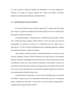 É comum encontrar as funções de logística não subordinadas a um mesmo departamento.
Entretanto, um sistema de Logística Integrado deve abrigar dois grandes sub-sistemas:
Suprimentos e Administração de Materiais e Distribuição Física.
2.1 – ADMINISTRAÇÃO DE MATERIAIS
É neste sub-sistema que nasce a cadeia de suprimentos. É o Departamento de Compras
que “protege” os programas de produção; não pode haver falha, pois excesso ou falta de peças
geram gastos e prejuízos incalculáveis.
Com grande importância, o Recebimento tem a finalidade de, além de receber e conferir
todo o material que chega à empresa, também informar os follow-ups sobre o que ocorre de
irregularidades em anomalia com cada item. É o Recebimento que faz a ligação entre os
fornecedores e o C.Q.P.C (Controle de Qualidade de Peças Compradas), garantindo a qualidade
dos materiais que irão para o estoque e/ou produção.
Após recebidos, os materiais deverão ser retirados do Recebimento e estocados, antes de
irem para a produção. Costuma-se afirmar corretamente que, quanto menor for a movimentação
das peças, menor será a possibilidade de ocorrerem danos com as mesmas; porém, isto não é algo
tão simples de se evitar, uma vez que as docas de recebimento, o almoxarifado e o ponto de uso
nem sempre estão fisicamente bem situados de modo que não haja movimentação. Isto ocorre não
por um erro no lay-out da empresa, mas sim porque há necessidade de espaços para cada área, e
isso demanda grandes utilizações de áreas físicas.
O grande dilema do estoque (falta x excesso) é de suma importância, pois, caso haja falta
de materiais, a empresa fica com o seu desempenho comprometido, assim com a sua segurança
quanto à produção; por outro lado, o excesso eleva os custos do produto, comprometendo a
competitividade da empresa perante o mercado.
 