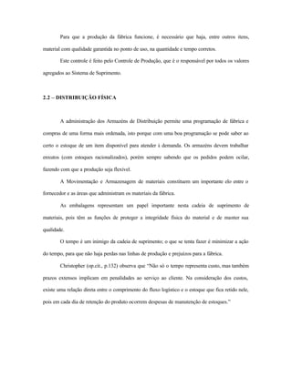 Para que a produção da fábrica funcione, é necessário que haja, entre outros itens,
material com qualidade garantida no ponto de uso, na quantidade e tempo corretos.
Este controle é feito pelo Controle de Produção, que é o responsável por todos os valores
agregados ao Sistema de Suprimento.
2.2 – DISTRIBUIÇÃO FÍSICA
A administração dos Armazéns de Distribuição permite uma programação de fábrica e
compras de uma forma mais ordenada, isto porque com uma boa programação se pode saber ao
certo o estoque de um item disponível para atender à demanda. Os armazéns devem trabalhar
enxutos (com estoques racionalizados), porém sempre sabendo que os pedidos podem ocilar,
fazendo com que a produção seja flexível.
A Movimentação e Armazenagem de materiais constituem um importante elo entre o
fornecedor e as áreas que administram os materiais da fábrica.
As embalagens representam um papel importante nesta cadeia de suprimento de
materiais, pois têm as funções de proteger a integridade física do material e de manter sua
qualidade.
O tempo é um inimigo da cadeia de suprimento; o que se tenta fazer é minimizar a ação
do tempo, para que não haja perdas nas linhas de produção e prejuízos para a fábrica.
Christopher (op.cit., p.132) observa que “Não só o tempo representa custo, mas também
prazos extensos implicam em penalidades ao serviço ao cliente. Na consideração dos custos,
existe uma relação direta entre o comprimento do fluxo logístico e o estoque que fica retido nele,
pois em cada dia de retenção do produto ocorrem despesas de manutenção de estoques.”
 