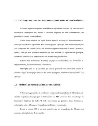 3 O FLUXO DA CADEIA DE SUPRIMENTOS NA INDÚSTRIA AUTOMOBILÍSTICA
O fluxo a seguir diz respeito a uma cadeia de suprimentos avançada e já com inovações
tecnológicas empregadas nas maiores e melhores empresas do ramo automobilístico, em
particular na General Motors do Brasil.
Vários termos técnicos em inglês deverão aparecer ao longo do desenvolvimento da
simulação da cadeia de suprimentos. Isso acontece porque a principal fonte de informações para
este campo vem dos Estados Unidos, pois há muitas empresas americanas no Brasil e no mundo,
fazendo com que essa influência americana seja uma realidade. O significado em português,
quando não identificado no corpo do texto, está disponível no glossário final.
O fluxo parte do momento da entrega de peças dos fornecedores, não envolvendo as
etapas anteriores, de desenvolvimento e contratação.
Christopher (op. cit., p.13) coloca que “existe igualmente uma necessidade crucial de
estender a lógica da integração para fora dos limites da empresa, para incluir os fornecedores e os
clientes.”
3.1 – REMESSA DE MATERIAIS PELO FORNECEDOR
O fluxo começa quando, de acordo com a necessidade da produção da fabricadora, são
emitidos os pedidos das peças para os fornecedores via EDI (eletronic data interchange) ou
Intercâmbio Eletrônico de Dados. O EDI é um sistema que permite a troca eletrônica de
informações entre a fábrica e os fornecedores, facilitando a comunicação.
Possuir o sistema EDI é um dos requisitos que os fornecedores das fábricas com
avançado sistema logístico devem atender.
 