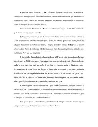 O próximo passo é enviar a ASN (Advanced Shipment Notification), a notificação
avançada de embarque que o fornecedor deve emitir, através do sistema assim, que o material for
despachado para a fábrica. Sua função é informar o Recebimento Administrativo da montadora
sobre os principais dados do material enviado.
Essse momento denomina-se a Fase 1 - a informação de que o material foi embarcado
pelo fornecedor e que está a caminho.
Pode ocorrer, entretanto, o fato de o fornecedor não ter emitido (implantado no sistema) a
ASN, o que ocasiona um certo transtorno para a planta. No entanto, quando isso ocorre, no ato da
chegada do material na portaria da fábrica, a própria montadora emite a NSR (Non Shipment
Received) ou Aviso de Embarque Não Enviado, que é um documento eletrônico utilizado para
substituir a ASN que não foi gerada.
O fornecedor é penalizado pela geração de NSR´s e o valor aumenta em função
do número de NSR´s geradas. Esta cobrança é uma penalização pela não emissão de
ASN´s, uma vez que esta emissão é prevista no contrato entre a fábrica e seus
fornecedores; é uma forma de forçar o fornecedor a cumprir o contrato, evitando
transtornos na planta pela falta de ASN. Assim, quando é necessário se gerar uma
NSR, o custo é cobrado do fornecedor, também com o objetivo de educá-lo e deixar
claro que não há interesse de que este fato continue a ocorrer.
O próximo passo é a alteração da Fase 1 para a Fase 2: o material já chegou à planta e é
criado então o RT (Receiving Tally), o documento de recebimento emitido pela Portaria quando o
material passa pelo Recebimento Administrativo. O RT é entregue ao motorista do caminhão, que
o entregará ao conferente, no Recebimento Físico.
Para que se possa acompanhar o desenvolvimento da entrega do material, existem alguns
códigos de fases que são digitados no sistema, conforme abaixo:
 