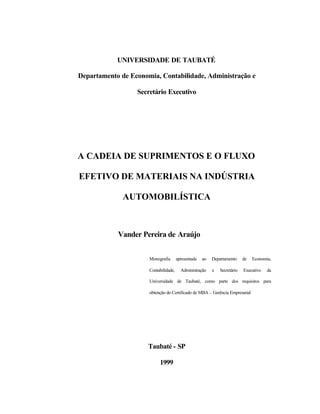 UNIVERSIDADE DE TAUBATÉ
Departamento de Economia, Contabilidade, Administração e
Secretário Executivo
A CADEIA DE SUPRIMENTOS E O FLUXO
EFETIVO DE MATERIAIS NA INDÚSTRIA
AUTOMOBILÍSTICA
Vander Pereira de Araújo
Monografia apresentada ao Departamento de Economia,
Contabilidade, Administração e Secretário Executivo da
Universidade de Taubaté, como parte dos requisitos para
obtenção do Certificado de MBA – Gerência Empresarial
Taubaté - SP
1999
 