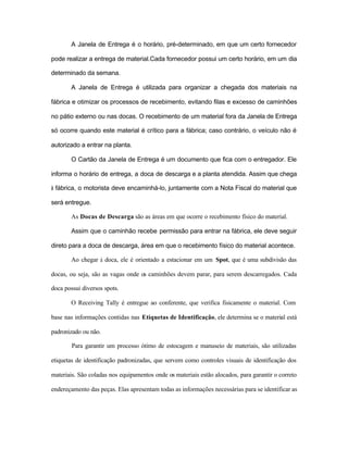 A Janela de Entrega é o horário, pré-determinado, em que um certo fornecedor
pode realizar a entrega de material.Cada fornecedor possui um certo horário, em um dia
determinado da semana.
A Janela de Entrega é utilizada para organizar a chegada dos materiais na
fábrica e otimizar os processos de recebimento, evitando filas e excesso de caminhões
no pátio externo ou nas docas. O recebimento de um material fora da Janela de Entrega
só ocorre quando este material é crítico para a fábrica; caso contrário, o veículo não é
autorizado a entrar na planta.
O Cartão da Janela de Entrega é um documento que fica com o entregador. Ele
informa o horário de entrega, a doca de descarga e a planta atendida. Assim que chega
à fábrica, o motorista deve encaminhá-lo, juntamente com a Nota Fiscal do material que
será entregue.
As Docas de Descarga são as áreas em que ocorre o recebimento físico do material.
Assim que o caminhão recebe permissão para entrar na fábrica, ele deve seguir
direto para a doca de descarga, área em que o recebimento físico do material acontece.
Ao chegar à doca, ele é orientado a estacionar em um Spot, que é uma subdivisão das
docas, ou seja, são as vagas onde os caminhões devem parar, para serem descarregados. Cada
doca possui diversos spots.
O Receiving Tally é entregue ao conferente, que verifica fisicamente o material. Com
base nas informações contidas nas Etiquetas de Identificação, ele determina se o material está
padronizado ou não.
Para garantir um processo ótimo de estocagem e manuseio de materiais, são utilizadas
etiquetas de identificação padronizadas, que servem como controles visuais de identificação dos
materiais. São coladas nos equipamentos onde os materiais estão alocados, para garantir o correto
endereçamento das peças. Elas apresentam todas as informações necessárias para se identificar as
 