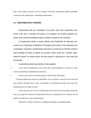 peças, como código, descrição, local de estocagem, fornecedor, equipamento padrão, quantidade
e número do lote, identificação e embalagens padronizadas.
3.4 – EQUIPAMENTOS E PADRÕES
Equipamentos são as “embalagens” das peças. São muito importantes, pois
tornam mais fácil o manuseio das peças e as protegem dos diversos agentes que
podem levar à perda da qualidade (sujeira, umidade e impactos, por excemplo).
O equipamento padrão é aquele definido pela Engenharia de Manuseio (em
conjunto com o Manuseio de Materiais e Produção) como sendo o mais adequado para
a estocagem, transporte e apresentação das peças no ponto de uso. Ele deve manter a
peça protegida de todos os agente que possam causar danos (pó, umidade, água,
sujeira em geral). Ao mesmo tempo, ele deve garantir a segurança e o bem estar dos
funcionários.
A quantidade padrão deve atender a dois requisitos:
• o peso total do equipamento com as peças deve, preferencialmente, ser inferior a 18 kg
(existe uma tolerância, dependendo de cada caso).
• não provocar excesso de material parado ao lado da linha de produção.
O material padronizado deverá ser identificado com as etiquetas e alocado na área reservada
para materiais liberados para as áreas de produção; no Recebimento Central estas áreas são
identificadas por um código de cores.
Como cada área tem sua cor de identificação, não há risco de uma área pegar material de
outra, por engano.O material não padronizado deverá ser identificado como material fora do
padrão e enviado para a área de padronização.
Padronizar o material é colocá-lo no equipamento padrão, na quantidade padrão.
 