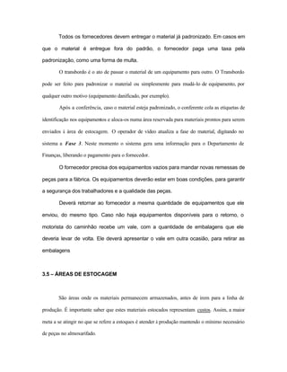 Todos os fornecedores devem entregar o material já padronizado. Em casos em
que o material é entregue fora do padrão, o fornecedor paga uma taxa pela
padronização, como uma forma de multa.
O transbordo é o ato de passar o material de um equipamento para outro. O Transbordo
pode ser feito para padronizar o material ou simplesmente para mudá-lo de equipamento, por
qualquer outro motivo (equipamento danificado, por exemplo).
Após a conferência, caso o material esteja padronizado, o conferente cola as etiquetas de
identificação nos equipamentos e aloca-os numa área reservada para materiais prontos para serem
enviados à área de estocagem. O operador de vídeo atualiza a fase do material, digitando no
sistema a Fase 3. Neste momento o sistema gera uma informação para o Departamento de
Finanças, liberando o pagamento para o fornecedor.
O fornecedor precisa dos equipamentos vazios para mandar novas remessas de
peças para a fábrica. Os equipamentos deverão estar em boas condições, para garantir
a segurança dos trabalhadores e a qualidade das peças.
Deverá retornar ao fornecedor a mesma quantidade de equipamentos que ele
enviou, do mesmo tipo. Caso não haja equipamentos disponíveis para o retorno, o
motorista do caminhão recebe um vale, com a quantidade de embalagens que ele
deveria levar de volta. Ele deverá apresentar o vale em outra ocasião, para retirar as
embalagens
3.5 – ÁREAS DE ESTOCAGEM
São áreas onde os materiais permanecem armazenados, antes de irem para a linha de
produção. É importante saber que estes materiais estocados representam custos. Assim, a maior
meta a se atingir no que se refere a estoques é atender à produção mantendo o mínimo necessário
de peças no almoxarifado.
 