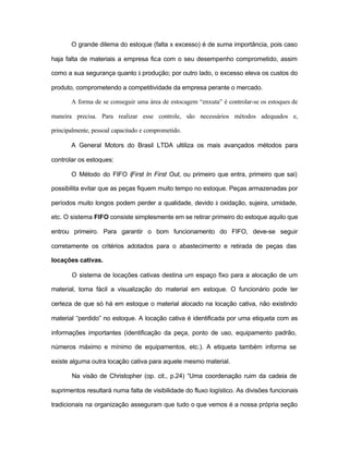 O grande dilema do estoque (falta x excesso) é de suma importância, pois caso
haja falta de materiais a empresa fica com o seu desempenho comprometido, assim
como a sua segurança quanto à produção; por outro lado, o excesso eleva os custos do
produto, comprometendo a competitividade da empresa perante o mercado.
A forma de se conseguir uma área de estocagem “enxuta” é controlar-se os estoques de
maneira precisa. Para realizar esse controle, são necessários métodos adequados e,
principalmente, pessoal capacitado e comprometido.
A General Motors do Brasil LTDA ultiliza os mais avançados métodos para
controlar os estoques:
O Método do FIFO (First In First Out, ou primeiro que entra, primeiro que sai)
possibilita evitar que as peças fiquem muito tempo no estoque. Peças armazenadas por
períodos muito longos podem perder a qualidade, devido à oxidação, sujeira, umidade,
etc. O sistema FIFO consiste simplesmente em se retirar primeiro do estoque aquilo que
entrou primeiro. Para garantir o bom funcionamento do FIFO, deve-se seguir
corretamente os critérios adotados para o abastecimento e retirada de peças das
locações cativas.
O sistema de locações cativas destina um espaço fixo para a alocação de um
material, torna fácil a visualização do material em estoque. O funcionário pode ter
certeza de que só há em estoque o material alocado na locação cativa, não existindo
material “perdido” no estoque. A locação cativa é identificada por uma etiqueta com as
informações importantes (identificação da peça, ponto de uso, equipamento padrão,
números máximo e mínimo de equipamentos, etc.). A etiqueta também informa se
existe alguma outra locação cativa para aquele mesmo material.
Na visão de Christopher (op. cit., p.24) “Uma coordenação ruim da cadeia de
suprimentos resultará numa falta de visibilidade do fluxo logístico. As divisões funcionais
tradicionais na organização asseguram que tudo o que vemos é a nossa própria seção
 