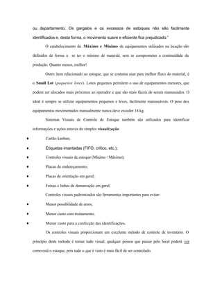 ou departamento. Os gargalos e os excessos de estoques não são facilmente
identificados e, desta forma, o movimento suave e eficiente fica prejudicado.”
O estabelecimento de Máximo e Mínimo de equipamentos utilizados na locação são
definidos de forma a se ter o mínimo de material, sem se comprometer a continuidade da
produção. Quanto menos, melhor!
Outro item relacionado ao estoque, que se costuma usar para melhor fluxo do material, é
o Small Lot (pequenos lotes). Lotes pequenos permitem o uso de equipamentos menores, que
podem ser alocados mais próximos ao operador e que são mais fáceis de serem manuseados. O
ideal é sempre se utilizar equipamentos pequenos e leves, facilmente manuseáveis. O peso dos
equipamentos movimentados manualmente nunca deve exceder 18 kg.
Sistemas Visuais de Controle de Estoque também são utilizados para identificar
informações e ações através de simples visualização:
♦ Cartão kanban;
♦ Etiquetas imantadas (FIFO, crítico, etc.);
♦ Controles visuais de estoque (Mínimo / Máximo);
♦ Placas de endereçamento;
♦ Placas de orientação em geral;
♦ Faixas e linhas de demarcação em geral.
Controles visuais padronizados são ferramentas importantes para evitar:
♦ Menor possibilidade de erros;
♦ Menor custo com treinamento;
♦ Menor custo para a confecção das identificações.
Os controles visuais proporcionam um excelente método de controle de inventário. O
princípio deste método é tornar tudo visual; qualquer pessoa que passar pelo local poderá ver
como está o estoque, pois tudo o que é visto é mais fácil de ser controlado.
 