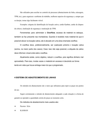 São utilizados para auxiliar no controle de processos (abastecimento de linha, estocagem,
TPM, etc.), para organizar o ambiente de trabalho, melhorar aspectos de segurança e, sempre que
se desejar, tornar algo facilmente visível.
Exemplos: etiqueta de identificação de locação cativa, cartão Kanban, cartão de disparo
de críticos, sinalização de segurança e sinalização de TPM.
Ferramentas para administar o Overflow, excesso de material no estoque,
também se faz presente nas montadoras. Quando é recebido mais material do que é
possível alocar na locação cativa, ele é alocado em uma área chamada overflow.
O overflow deve, preferencialmente, ser coalocado próximo à locação cativa
(acima, na maior parte dos casos). Caso isso não seja possível, a etiqueta da cativa
deve informar o local onde está o overflow.
Atualmente existe, como objetivo, reduzir o overflow, pois significa dinheiro mal
aproveitado. Para isso, muitas vezes o material em excesso é devolvido ao fornecedor,
tendo em vista que houve entrega maior do que o programado.
4 SISTEMA DE ABASTECIMENTO DE LINHAS
Os métodos de abastecimento são o meio que utilizamos para repor as peças nos pontos
de uso.
Seguir corretamente o método de abastecimento adequado a cada situação é a forma de
garantir ao operador a quantidade correta de peças no momento certo.
Os métodos de abastecimento mais usados são:
♦ Pacotes / Kits
♦ KANBAN
 