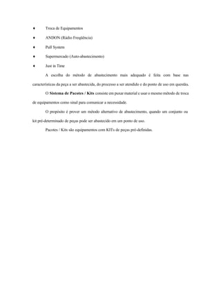 ♦ Troca de Equipamentos
♦ ANDON (Rádio Freqüência)
♦ Pull System
♦ Supermercado (Auto-abastecimento)
♦ Just in Time
A escolha do método de abastecimento mais adequado é feita com base nas
características da peça a ser abastecida, do processo a ser atendido e do ponto de uso em questão.
O Sistema de Pacotes / Kits consiste em puxar material e usar o mesmo método de troca
de equipamentos como sinal para comunicar a necessidade.
O propósito é prover um método alternativo de abastecimento, quando um conjunto ou
kit pré-determinado de peças pode ser abastecido em um ponto de uso.
Pacotes / Kits são equipamentos com KITs de peças pré-definidas.
 