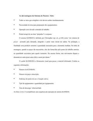 As desvantagens do Sistema de Pacotes / Kits:
• Todos os itens que compõem o kit devem acabar simultaneamente.
• Necessidade de área para preparação dos equipamentos.
• Operação com elevado conteúdo de trabalho.
• Perda (scrap) de um item “prejudica” o conjunto.
O sistema KANBAN é definido por Christopher (op. cit., p.168) como “um sistema de
puxar acionado pela demanda, atingindo o ponto mais inicial da cadeia. Na produção, a
finalidade seria produzir somente a quantidade necessária para a demanda imediata. Na linha de
montagem, quando as peças são necessárias, elas são fornecidas pelo posto de trabalho anterior,
na quantidade necessária para aquele momento. Da mesma forma, este movimento dispara a
demanda no outro posto antes dele e assim por diante.”
O cartão KANBAM é a ferramenta visual para puxar o material informado. Contém as
seguintes informações:
• Número do KANBAN;
• Número da peça e descrição;
• Endereço do ponto de uso e locação cativa;
• Tipo do equipamento e quantidade por equipamento;
• Área de descarga / almoxarifado.
As fotos 2,3,4 e 5 exemplificam uma sequência de operação do sistema KANBAN.
 