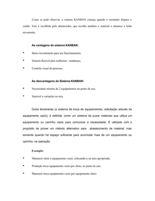 Como se pode observar, o sistema KANBAN começa quando o montador dispara o
cartão. Este é recolhido pelo abastecedor, que recolhe também o material e abastece a linha
novamente.
As vantagens do sistema KANBAN:
• Baixo investimento para seu funcionamento;
• Sistema flexível para melhorias / mudanças;
• Controle visual do processo.
As desvantagens do Sistema KANBAN:
• Necessidade mínima de 2 equipamentos no ponto de uso;
• Sensível a variações no mix.
Outra ferramenta (o sistema de troca de equipamentos, solicitação através de
equipamento vazio), é definida como um sistema de puxar materiais que utiliza um
equipamento ou carrinho vazio para comunicar a necessidade. É utilizada com o
propósito de prover um método alternativo para abastecimento de material, mas
somente quando há espaço suficiente para acomodar mais de um equipamento ou
carrinho, na operação.
Exemplo:
• Manuseio retira o equipamento vazio, colocando-o na área apropriada;
• Produção troca equipamento vazio por cheio, no ponto de uso;
• Manuseio troca equipamento vazio por equipamento cheio.
 
