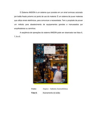 O Sistema ANDON é um sistema que consiste em um sinal luminoso acionado
por botão fixado próximo ao ponto de uso do material. É um sistema de puxar materiais
que utiliza sinais eletrônicos, para comunicar a necessidade. Tem o propósito de prover
um método para abastecimento de equipamentos grandes e manuseados por
empilhadeiras ou carrinhos.
A seqüência de operações do sistema ANDON pode ser observada nas fotos 6,
7, 8 e 9.
Fonte: Arquivo – Indústria Automobilística
Foto 6: Acionamento do botão
 