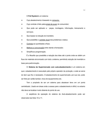 11
O Pull Systemé um sistema:
♦ Cujo abastecimento é baseado no consumo;
♦ Cujo controle é feito pelossinais de puxar do consumidor;
♦ Que pode ser aplicado a : peças, montagens, informação, treinamento e
serviços;
♦ Que baseia na redução do inventário;
♦ Que possibilita o controle visual dos problemas e status;
♦ Controla as quantidades e fluxo;
♦ Melhora a comunicação entre cliente e fornecedor;
♦ Simplifica a programação;
É a filosofia que possibilita a redução dos lotes até o ponto onde se obtém um
fluxo de materiais sincronizado com todo o sistema, permitindo redução de inventário e
base para padronização.
O Sistema de Supermercado com auto-abastecimento é um sistema em
que o abastecimento é executado pelo próprio operador da produção, e este se serve
do item que lhe é necessário. O abastecimento do supermercado, por sua vez, pode
ser feito por cartão kanban, troca de equipamentos etc.
Tem o propósito de ser um sistema para abastecer itens em um ponto
centralizado. Usado em áreas onde o acesso para o abastecimento é difícil, no entanto
não deve se localizar muito distante do ponto de uso.
A seqüência de operação do sistema de Auto-abastecimento pode ser
observada nas fotos 10 e 11.
 