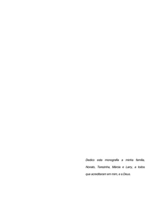 Dedico esta monografia a minha família,
Nonato, Terezinha, Márcia e Larry, a todos
que acreditaram em mim, e a Deus.
 
