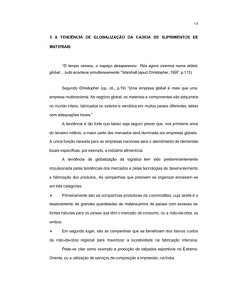 14
5 A TENDÊNCIA DE GLOBALIZAÇÃO DA CADEIA DE SUPRIMENTOS DE
MATERIAIS
“O tempo cessou, o espaço desapareceu. Nós agora vivemos numa aldeia
global… tudo acontece simultaneamente.” Marshall (apud Christopher, 1997, p.115)
Segundo Christopher (op. cit., p.19) “Uma empresa global é mais que uma
empresa multinacional. No negócio global, os materiais e componentes são adquiridos
no mundo inteiro, fabricados no exterior e vendidos em muitos países diferentes, talvez
com adequações locais.”
A tendência é tão forte que talvez seja seguro prever que, nos primeiros anos
do terceiro milênio, a maior parte dos mercados será dominada por empresas globais.
A única função deixada para as empresas nacionais será o atendimento de demandas
locais específicas, por exemplo, a indústria alimentícia.
A tendência de globalização da logística tem sido predominantemente
impulsionada pelas tendências dos mercados e pelas tecnologias de desenvolvimento
e fabricação dos produtos. As companhias que precisam se organizar encaixam-se
em três categorias:
♦ Primeiramente são as companhias produtoras de commodities, cuja tarefa é o
deslocamento de grandes quantidades de matéria-prima de países com excesso de
fontes naturais para os países que têm o mercado de consumo, ou a mão-de-obra, ou
ambos.
♦ Em segundo lugar, são as companhias que se beneficiam dos baixos custos
da mão-de-obra regional para maximizar a lucratividade na fabricação intensiva.
Pode-se citar como exemplo a produção de calçados esportivos no Extremo
Oriente, ou a utilização de serviços de composição e impressão, na Índia.
 