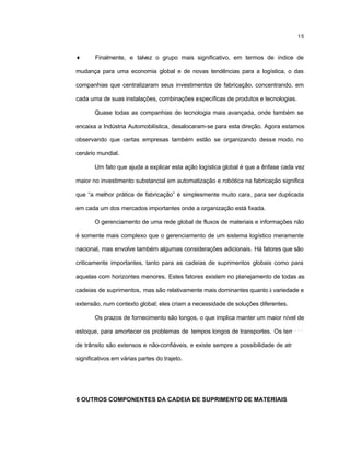 15
♦ Finalmente, e talvez o grupo mais significativo, em termos de índice de
mudança para uma economia global e de novas tendências para a logística, o das
companhias que centralizaram seus investimentos de fabricação, concentrando, em
cada uma de suas instalações, combinações específicas de produtos e tecnologias.
Quase todas as companhias de tecnologia mais avançada, onde também se
encaixa a Indústria Automobilística, desalocaram-se para esta direção. Agora estamos
observando que certas empresas também estão se organizando desse modo, no
cenário mundial.
Um fato que ajuda a explicar esta ação logística global é que a ênfase cada vez
maior no investimento substancial em automatização e robótica na fabricação significa
que “a melhor prática de fabricação” é simplesmente muito cara, para ser duplicada
em cada um dos mercados importantes onde a organização está fixada.
O gerenciamento de uma rede global de fluxos de materiais e informações não
é somente mais complexo que o gerenciamento de um sistema logístico meramente
nacional, mas envolve também algumas considerações adicionais. Há fatores que são
criticamente importantes, tanto para as cadeias de suprimentos globais como para
aquelas com horizontes menores. Estes fatores existem no planejamento de todas as
cadeias de suprimentos, mas são relativamente mais dominantes quanto à variedade e
extensão, num contexto global; eles criam a necessidade de soluções diferentes.
Os prazos de fornecimento são longos, o que implica manter um maior nível de
estoque, para amortecer os problemas de tempos longos de transportes. Os tempos
de trânsito são extensos e não-confiáveis, e existe sempre a possibilidade de atrasos
significativos em várias partes do trajeto.
6 OUTROS COMPONENTES DA CADEIA DE SUPRIMENTO DE MATERIAIS
 
