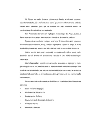 16
Há fatores que estão direta ou indiretamente ligados a todo este processo
descrito no trabalho, até o momento. São fatores que, mesmo informalmente, estão ou
devem estar presentes, para que se obtenha um fluxo realmente efetivo de
movimentação de materiais, e com qualidade.
Part Presentation é o termo em inglês para Apresentação das Peças, ou seja, a
forma como as peças devem ser colocadas à disposição do operador, na linha.
Peças mal apresentadas traduzem uma fonte de desperdício, pois provocam
movimentos desnecessários, fadiga, estresse ergonômico e perda de tempo. É muito
importante que este seja um conceito absorvido por todos os funcionários da fábrica.
Assim, sempre que pegar uma peça no equipamento estiver sendo mais
trabalhoso do que deveria ser, é necessário o estudo de uma melhor apresentação
desta peça.
Part Presentation consiste em apresentar as peças ao operador o mais
próximo possível do seu ponto de uso e da melhor maneira, bem como conseguir uma
condição de apresentação que elimine riscos ergonômicos, riscos para a segurança
dos trabalhadores e todas as formas de desperdício, principalmente por movimentação
desnecessária.
Uma boa apresentação das peças é obtida com a da integração dos seguintes
conceitos:
♦ Lotes pequenos de peças;
♦ Eliminação de desperdícios;
♦ Equipamentos Creform;
♦ Lay-out otimizado da estação de trabalho;
♦ Controles Visuais;
♦ Melhorias Contínuas.
 