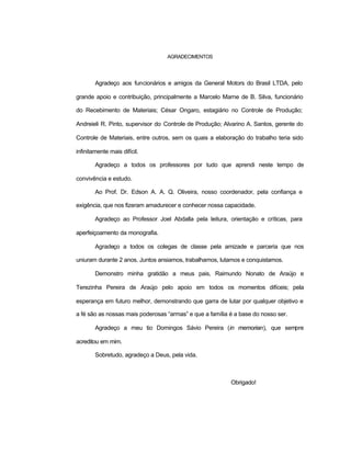 AGRADECIMENTOS
Agradeço aos funcionários e amigos da General Motors do Brasil LTDA, pelo
grande apoio e contribuição, principalmente a Marcelo Marne de B. Silva, funcionário
do Recebimento de Materiais; César Ongaro, estagiário no Controle de Produção;
Andreieli R. Pinto, supervisor do Controle de Produção; Alvarino A. Santos, gerente do
Controle de Materiais, entre outros, sem os quais a elaboração do trabalho teria sido
infinitamente mais difícil.
Agradeço a todos os professores por tudo que aprendi neste tempo de
convivência e estudo.
Ao Prof. Dr. Edson A. A. Q. Oliveira, nosso coordenador, pela confiança e
exigência, que nos fizeram amadurecer e conhecer nossa capacidade.
Agradeço ao Professor Joel Abdalla pela leitura, orientação e críticas, para
aperfeiçoamento da monografia.
Agradeço a todos os colegas de classe pela amizade e parceria que nos
uniuram durante 2 anos. Juntos ansiamos, trabalhamos, lutamos e conquistamos.
Demonstro minha gratidão a meus pais, Raimundo Nonato de Araújo e
Terezinha Pereira de Araújo pelo apoio em todos os momentos difíceis; pela
esperança em futuro melhor, demonstrando que garra de lutar por qualquer objetivo e
a fé são as nossas mais poderosas “armas” e que a família é a base do nosso ser.
Agradeço a meu tio Domingos Sávio Pereira (in memorian), que sempre
acreditou em mim.
Sobretudo, agradeço a Deus, pela vida.
Obrigado!
 