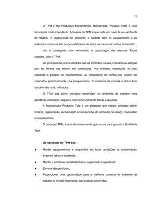 23
O TPM (Total Productive Maintenance), Manutenção Produtiva Total, é uma
ferramenta muito importante. A filosofia do TPM é que cada um cuide de seu ambiente
de trabalho. A organização do ambiente, o cuidado com os equipamentos e as
melhorias contínuas são responsabilidades de todos os membros do time de trabalho.
Isto é conseguido com treinamento e capacitação das pessoas. Todos
crescem, com o TPM.
Os principais recursos utilizados são os controles visuais, chamando a atenção
para os pontos que devem ser observados. Por exemplo, marcações no piso,
indicando a posição de equipamentos, ou indicadores de pontos que devem ser
verificados periodicamente nos equipamentos. Formulários de controle e check lists
também são muito utilizados.
O TPM traz como principais benefícios um ambiente de trabalho mais
agradável, otimizado, seguro e com menor índice de falhas e quebras.
A Manutenção Produtiva Total é um processo que integra conceitos como
limpeza, organização, conservação e manutenção do ambiente de serviço, maquinário
e equipamentos.
O processo TPM. é uma das ferramentas que temos para garantir a Qualidade
Total.
Os objetivos do TPM são:
♦ Manter equipamentos e maquinário em boas condições de conservação,
evitando falhas e acidentes;
♦ Manter o ambiente de trabalho limpo, organizado e agradável ;
♦ Eliminar desperdícios;
♦ Proporcionar uma oportunidade para a melhoria contínua do ambiente de
trabalho e, o mais importante, das pessoar envolvidas.
 