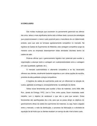 25
8 CONCLUSÃO:
Das muitas mudanças que ocorreram no pensamento gerencial nos últimos
dez anos, talvez a mais significativa tenha sido a ênfase dada à procura de estratégias
que proporcionassem o menor custo possível para a manufatura de um determinado
produto, para que este se tornasse agressivamente competitivo no mercado. Na
logística da Cadeia de Suprimentos de Materiais, esta vantagem competitiva surge da
maneira como as empresas desempenham estas atividades discretas dentro da
cadeia de valor.
Pode-se afirmar que o gerenciamento logístico tem potencial para auxiliar a
organização a alcançar tanto a vantagem em custo/produtividade como a vantagem
em valor (qualidade, agilidade, etc.).
O mercado automobilístico é altamente competitivo e se faz necessário
oferecer aos clientes, atualmente bastante exigentes e com várias opções de escolha,
produtos de alta qualidade a preços competitivos.
A logística da cadeia de suprimentos pode ser um diferencial na redução de
custos, agilidade na entrega e, conseqüentemente, na satisfação do cliente.
Várias novas ferramentas para auxiliar o fluxo de materiais, como ASN, Milk
Run, Janela de Entrega, FIFO, Just in Time, entre outras, foram mostradas neste
trabalho, com o objetivo de esclarecer o que são e para que servem. Estas
ferramentas são aperfeiçoadas dia a dia, para que se possa atingir os objetivos do
gerenciamento eficaz da cadeia de suprimentos de materiais, ou seja, fazer a ligação
entre o mercado, a rede de distribuição, o processo de fabricação e a atividade de
aquisição de tal modo que os clientes recebam um serviço de alto nível a baixo custo.
 
