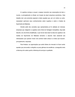 26
A Logística começa a ocupar o espaço merecido nas corporações de todo o
mundo, e principalmente no Brasil, em função da atual conjuntura econômica. Este
trabalho tem uma serventia especial a todos aqueles que, por um motivo ou outro,
necessitam aprimorar seus conhecimentos sobre Logística e sobre a Cadeia de
Suprimento de Materiais.
Grande parte dos conceitos aqui apresentados já foi validada em diversas
empresas que elegeram a Logística como fonte de Vantagem Competitiva. Aqui está
descrito, de uma forma simplificada, o que há de mais atual na área da Logística e da
Cadeia de Suprimento de Materiais tornando o assunto mais acessível aos
interessados que queiram iniciar uma carreira neste campo e a todos que buscam,
principalmente, respostas.
Para finalizar, as organizações que serão líderes de mercado no futuro serão
aquelas que procurarão e atingirão os picos gêmeos da excelência: conseguirão tanto
a liderança de custos quanto a liderança de serviços e qualidade.
 