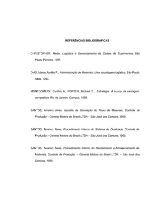 27
REFERÊNCIAS BIBLIOGRÁFICAS
CHRISTOPHER, Martin, Logística e Gerenciamento da Cadeia de Suprimentos. São
Paulo: Pioneira, 1997.
DIAS, Marco Aurélio P., Administração de Materiais: Uma abordagem logística. São Paulo:
Atlas, 1993.
MONTGOMERY, Cynthia A., PORTER, Michael E., Estratégia: A busca da vantagem
competitiva. Rio de Janeiro: Campus, 1998.
SANTOS, Alvarino Alves, Apostila de Simulação do Fluxo de Materiais, Controle de
Produção – General Motors do Brasil LTDA – São José dos Campos, 1999.
SANTOS, Alvarino Alves, Procedimento Interno do Sistema de Qualidade, Controle de
Produção – General Motors do Brasil LTDA – São José dos Campos, 1999.
SANTOS, Alvarino Alves, Procedimento Interno do Recebimento e Armazenamento de
Materiais, Controle de Produção – General Motors do Brasil LTDA – São José dos
Campos, 1999.
 