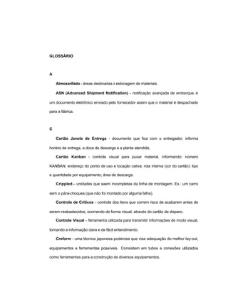 28
GLOSSÁRIO
A
Almoxarifado - áreas destinadas à estocagem de materiais.
ASN (Advanced Shipment Notification) - notificação avançada de embarque, é
um documento eletrônico enviado pelo fornecedor assim que o material é despachado
para a fábrica.
C
Cartão Janela de Entrega - documento que fica com o entregador, informa
horário de entrega, a doca de descarga e a planta atendida.
Cartão Kanban - controle visual para puxar material, informando: número
KANBAN; endereço do ponto de uso e locação cativa; rota interna (cor do cartão); tipo
e quantidade por equipamento; área de descarga.
Crippled – unidades que saem incompletas da linha de montagem. Ex.: um carro
sem o pára-choques (que não foi montado por alguma falha).
Controle de Críticos - controle dos itens que correm risco de acabarem antes de
serem reabastecidos, ocorrendo de forma visual, através do cartão de disparo.
Controle Visual - ferramenta utilizada para transmitir informações de modo visual,
tornando a informação clara e de fácil entendimento.
Creform - uma técnica japonesa poderosa que visa adequação do melhor lay-out,
equipamentos e ferramentas possíveis. Consistem em tubos e conexões utilizados
como ferramentas para a construção de diversos equipamentos.
 