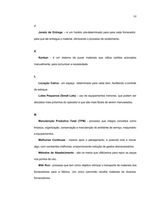 30
J
Janela de Entrega – é um horário pré-determinado para para cada fornecedor,
para que ele entregue o material, otimizando o processo de recebimento.
K
Kanban - é um sistema de puxar materiais que utiliza cartões acionados
manualmente, para comunicar a necessidade.
L
Locação Cativa - um espaço determinado para cada item, facilitando ocontrole
de estoque.
Lotes Pequenos (Small Lots) - uso de equipamentos menores, que podem ser
alocados mais próximos do operador e que são mais fáceis de serem manuseados.
M
Manutenção Produtiva Total (TPM) - processo que integra conceitos como
limpeza, organização, conservação e manutenção do ambiente de serviço, maquinário
e equipamentos.
Melhorias Contínuas - mesmo após o planejamento, é possível criar e inovar
algo, com constantes melhorias, proporcionando redução de gastos desnecessários.
Métodos de Abastecimento - são os meios que ultilizamos para repor as peças
nos pontos de uso.
Milk Run - processo que tem como objetivo otimizar o transporte de materiais dos
fornecedores para a fábrica. Um único caminhão recolhe materiais de diversos
fornecedores.
 