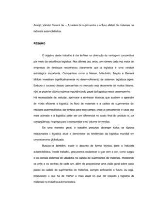 Araújo, Vander Pereira de – A cadeia de suprimentos e o fluxo efetivo de materiais na
indústria automobilística.
RESUMO
O objetivo deste trabalho é dar ênfase na obtenção da vantagem competitiva
por meio da excelência logística. Nos últimos dez anos, um número cada vez maior de
empresas de destaque reconheceu claramente que a logística é uma variável
estratégica importante. Companhias como a Nissan, Mitsubishi, Toyota e General
Motors investiram significativamente no desenvolvimento de sistemas logísticos ágeis.
Embora o sucesso destas companhias no mercado seja decorrente de muitos fatores,
não se pode ter dúvida sobre a importância do papel da logística nesse desempenho.
Há necessidade de: estudar, aprimorar e conhecer técnicas que auxiliem a aprender
de modo eficiente a logística do fluxo de materiais e a cadeia de suprimentos da
indústria automobilística; dar ênfase para este campo, onde a concorrência é cada vez
mais acirrada e a logística pode ser um diferencial no custo final do produto e, por
conseqüência, no preço para o consumidor e no volume de vendas.
De uma maneira geral, o trabalho procurou abranger todos os tópicos
relacionados à logística atual e demonstrar as tendências da logística mundial em
uma economia globalizada.
Buscou-se também, expor o assunto de forma técnica, para a indústria
automobilística. Neste trabalho, procuramos esclarecer o que vem a ser, como surgiu
e os demais sistemas de utilizados na cadeia de suprimentos de materiais, mostrando
os prós e os contras de cada um, além de proporcionar uma visão geral sobre cada
passo da cadeia de suprimentos de materiais, sempre enfocando o futuro, ou seja,
procurando o que há de melhor e mais atual no que diz respeito à logística de
materiais na indústria automobilística.
 