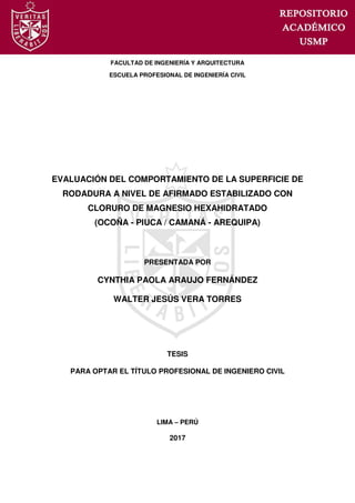 FACULTAD DE INGENIERÍA Y ARQUITECTURA
ESCUELA PROFESIONAL DE INGENIERÍA CIVIL
EVALUACIÓN DEL COMPORTAMIENTO DE LA SUPERFICIE DE
RODADURA A NIVEL DE AFIRMADO ESTABILIZADO CON
CLORURO DE MAGNESIO HEXAHIDRATADO
(OCOÑA - PIUCA / CAMANÁ - AREQUIPA)
PRESENTADA POR
CYNTHIA PAOLA ARAUJO FERNÁNDEZ
WALTER JESÚS VERA TORRES
TESIS
PARA OPTAR EL TÍTULO PROFESIONAL DE INGENIERO CIVIL
LIMA – PERÚ
2017
 