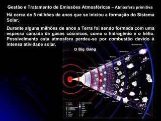 Gestão e Tratamento de Emissões Atmosféricas  –   Atmosfera primitiva Há cerca de 5 milhões de anos que se iniciou a formação do Sistema Solar. Durante alguns milhões de anos a Terra foi sendo formada com uma espessa camada de gases cósmicos, como o hidrogênio e o hélio. Possivelmente esta atmosfera perdeu-se por combustão devido à intensa atividade solar. 