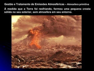 Gestão e Tratamento de Emissões Atmosféricas  –   Atmosfera primitiva À medida que a Terra foi resfriando, formou uma pequena crosta sólida no seu exterior, sem atmosfera em seu entorno. 