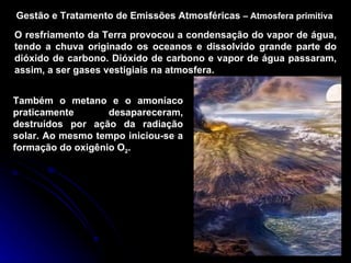 Gestão e Tratamento de Emissões Atmosféricas  –   Atmosfera primitiva O resfriamento da Terra provocou a condensação do vapor de água, tendo a chuva originado os oceanos e dissolvido grande parte do dióxido de carbono. Dióxido de carbono e vapor de água passaram, assim, a ser gases vestigiais na atmosfera. Também o metano e o amoníaco praticamente desapareceram, destruídos por ação da radiação solar. Ao mesmo tempo iniciou-se a formação do oxigênio O 2 . 