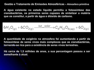 Gestão e Tratamento de Emissões Atmosféricas  –   Atmosfera primitiva A água existente no estado líquido permitiu a fotossíntese das cianobactérias, os primeiros seres capazes de sintetizar a matéria que os constitui, a partir de água e dióxido de carbono. A quantidade de oxigênio na atmosfera foi aumentando a partir da fotossíntese de seres vivos mais complexos que as cianobactérias, tornando-se rica para a existência de seres vivos terrestres. Há cerca de 1,5 milhões de anos, a sua percentagem passou a ser semelhante à atual. 