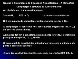 Gestão e Tratamento de Emissões Atmosféricas – A atmosfera Composição e estrutura da Atmosfera atual Ao nível do mar, o ar é constituído por: 78% de N 2 21% de O 2 1% de outras substâncias H 2 O em quantidade variável (percentagem molar inferior a 4%). A composição é constante nos constituintes majoritários (N 2  e O 2 ) até aos 100 km de altitude. Acima dos 100 km a atmosfera, extremamente rarefeita, é constituída principalmente por N 2 , O, O 2 , H e He. O percentual de constituintes minoritários varia com a altitude e de ponto a ponto na superfície. Alguns dos constituintes minoritários são muito importantes: H 2 O, CO 2 , O 3 . 