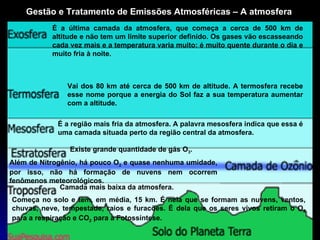 Gestão e Tratamento de Emissões Atmosféricas – A atmosfera Camada mais baixa da atmosfera.  Existe grande quantidade de gás O 3 . Começa no solo e tem, em média, 15 km. É nela que se formam as nuvens, ventos, chuvas, neve, tempestade, raios e furacões. É dela que os seres vivos retiram o O 2  para a respiração e CO 2  para a Fotossíntese. Além de Nitrogênio, há pouco O 2  e quase nenhuma umidade, por isso, não há formação de nuvens nem ocorrem fenômenos meteorológicos. É a região mais fria da atmosfera. A palavra mesosfera indica que essa é  uma camada situada perto da região central da atmosfera. Vai dos 80 km até cerca de 500 km de altitude. A termosfera recebe esse nome porque a energia do Sol faz a sua temperatura aumentar com a altitude. É a última camada da atmosfera, que começa a cerca de 500 km de altitude e não tem um limite superior definido. Os gases vão escasseando cada vez mais e a temperatura varia muito: é muito quente durante o dia e muito fria à noite. 