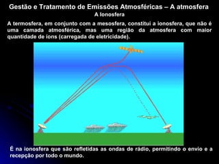 Gestão e Tratamento de Emissões Atmosféricas – A atmosfera A Ionosfera A termosfera, em conjunto com a mesosfera, constitui a ionosfera, que não é uma camada atmosférica, mas uma região da atmosfera com maior quantidade de íons (carregada de eletricidade). É na ionosfera que são refletidas as ondas de rádio, permitindo o envio e a recepção por todo o mundo. 