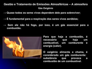 Gestão e Tratamento de Emissões Atmosféricas – A atmosfera Gás Oxigênio ->  Quase todos os seres vivos dependem dele para sobreviver; ->  É fundamental para a respiração dos seres vivos aeróbios; ->  Sem ele não há fogo, por isso, é um gás essencial para a combustão. Para que haja a combustão, é necessário que haja um combustível, um comburente e energia (calor). O oxigênio alimenta a chama, é considerado um gás comburente:  substância que provoca a combustão de um combustível. 