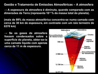 Gestão e Tratamento de Emissões Atmosféricas – A atmosfera ->  A espessura da atmosfera é diminuta, quando comparada com as dimensões da Terra (representa 10 -4  % da massa total do planeta). (mais de 99% da massa atmosférica concentra-se numa camada com cerca de 30 km de espessura, em contraste com um raio terrestre de 6370 km) ->  Se os gases da atmosfera fossem condensados sobre a superfície do planeta, obter-se-ia uma camada líquida com apenas cerca de 11 m de espessura. 