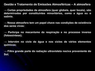 Gestão e Tratamento de Emissões Atmosféricas – A atmosfera ->  Certas propriedades da atmosfera (quer globais, quer locais), são determinadas por constituintes minoritários, como a água ou o ozônio. ->  Nossa atmosfera tem um papel chave nas condições de existência dos seres vivos: ->  Participa no mecanismo da respiração e no processo inverso (fotossíntese); ->  Intervém no ciclo da água e nos ciclos de vários elementos químicos; ->  Filtra grande parte da radiação ultravioleta nociva proveniente do Sol; 