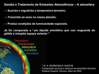 Gestão e Tratamento de Emissões Atmosféricas – A atmosfera ->  Suaviza e regulariza a temperatura terrestre; ->  Transmite os sons no nosso planeta; ->  Produz condições de luminosidade especiais. Já foi comparada a “ um líquido amniótico que nos resguarda do gélido e inóspito espaço exterior .”  * *  M. N. BERBERAN E SANTOS Composição química e estrutura da atmosfera terrestre Instituto Superior Técnico, Maio de 2006 